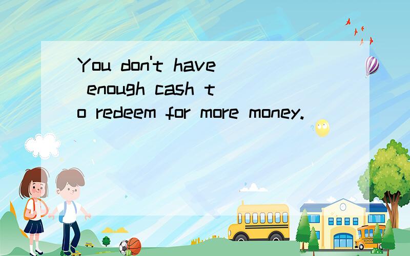 You don't have enough cash to redeem for more money.