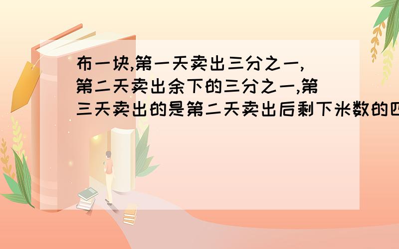 布一块,第一天卖出三分之一,第二天卖出余下的三分之一,第三天卖出的是第二天卖出后剩下米数的四分之一这是布还剩6米.这块布多长.不要用方程,