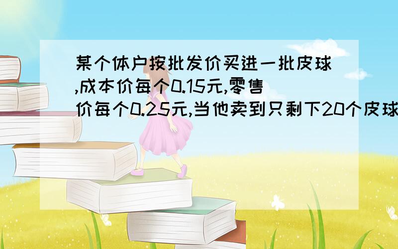 某个体户按批发价买进一批皮球,成本价每个0.15元,零售价每个0.25元,当他卖到只剩下20个皮球计算卖得的钱除去成本获得利润10元，这个个体户共买进皮球多少个？