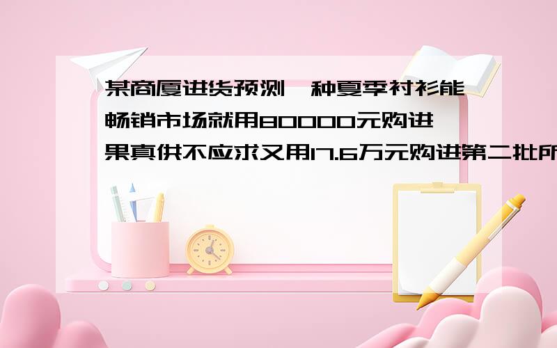 某商厦进货预测一种夏季衬衫能畅销市场就用80000元购进果真供不应求又用17.6万元购进第二批所购数量是...某商厦进货预测一种夏季衬衫能畅销市场就用80000元购进果真供不应求又用17.6万元