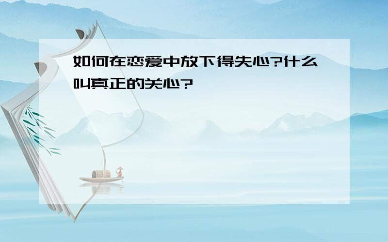 如何在恋爱中放下得失心?什么叫真正的关心?