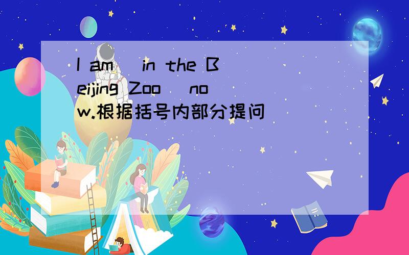 I am （in the Beijing Zoo） now.根据括号内部分提问