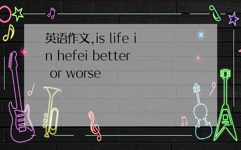 英语作文,is life in hefei better or worse