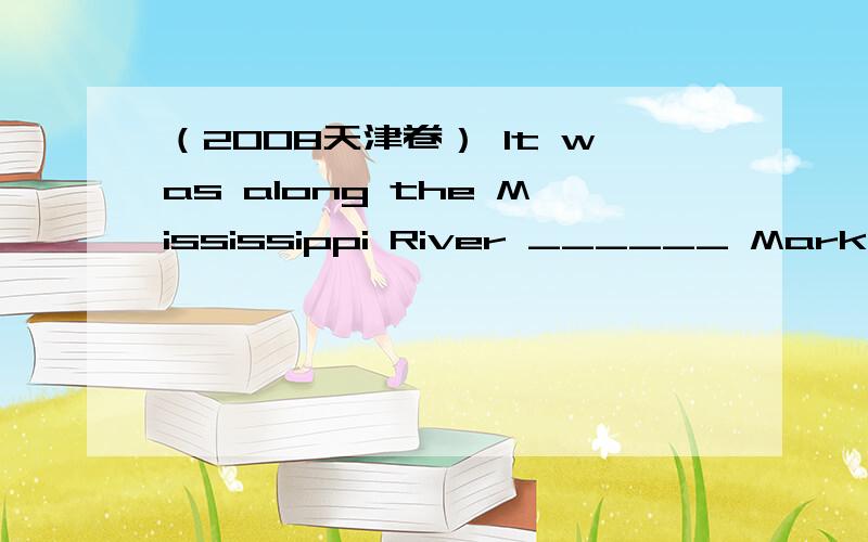 （2008天津卷） It was along the Mississippi River ______ Mark Twain spent much of his childhood.A（2008天津卷） It was along the Mississippi River ______ Mark Twain spent much of his childhood.A.how B.which C.that D.where 请问为什么选