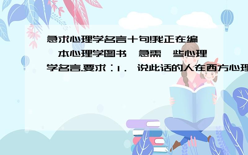 急求心理学名言十句!我正在编一本心理学图书,急需一些心理学名言.要求：1． 说此话的人在西方心理学界地位可以排名前100位2． 此名言说得漂亮、精悍、发人深省、结构工整.3． 名言长度