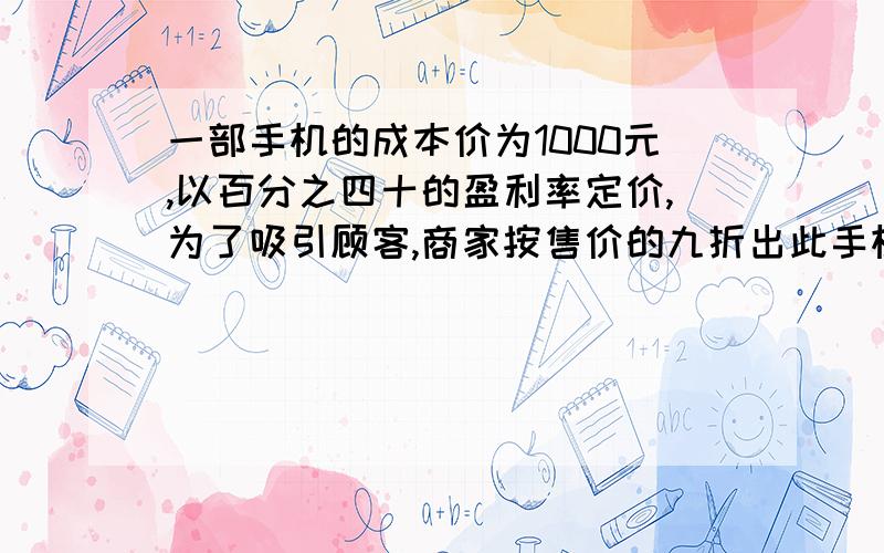 一部手机的成本价为1000元,以百分之四十的盈利率定价,为了吸引顾客,商家按售价的九折出此手机.（1）这部手机的实际售价是多少元?（2）这部手机的最后盈利率是多少?