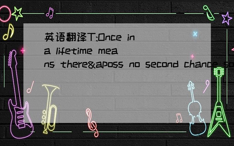 英语翻译T:Once in a lifetime means there&aposs no second chance so I believe that you and me should grab it while we can G:Make it last forever and never give it back T:It&aposs our turn and I&aposm loving where we&aposre at Because this moment&a