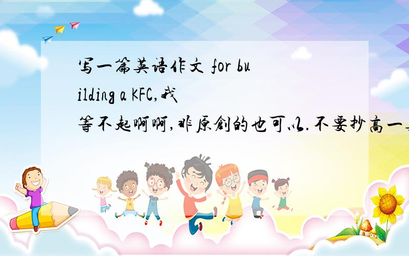 写一篇英语作文 for building a KFC,我等不起啊啊,非原创的也可以.不要抄高一英语书上的那一篇啊，老师就让我们模仿那个写 =