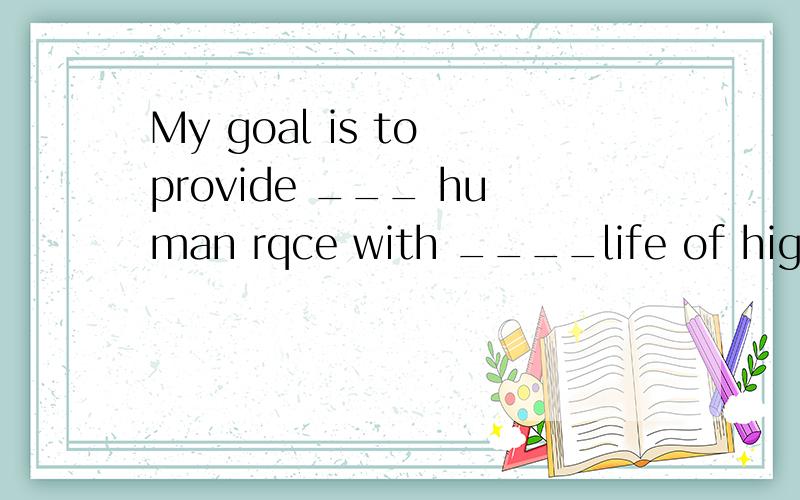 My goal is to provide ___ human rqce with ____life of high quality.A.the;a B.the;the C./;a D./;the 选哪个,为什么A study shows that students living in non-smoking dorms are less likely to ___ the habit of smoking.A turn up B pick up C make up D