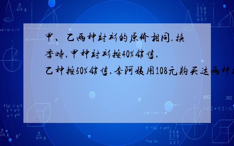 甲、乙两种衬衫的原价相同.换季时,甲种衬衫按40%销售,乙种按50%销售,李阿姨用108元购买这两种衬衫各一件这两种衬衫每件原价各多少元?这题不太会,