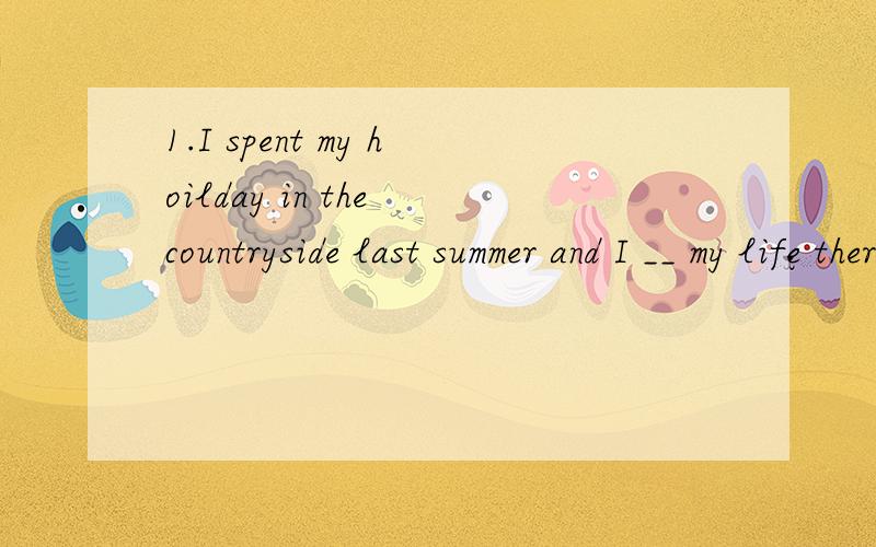 1.I spent my hoilday in the countryside last summer and I __ my life there.2.William Shakespare ___ one of the best writers of all time.3.if you enter the world knowing you are loved and you leave the world knowing the same,then everying that happens