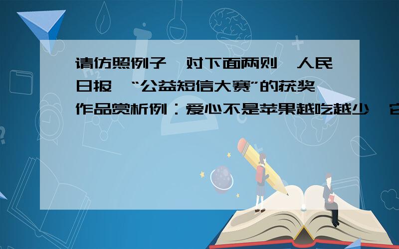 请仿照例子,对下面两则《人民日报》“公益短信大赛”的获奖作品赏析例：爱心不是苹果越吃越少,它如深井愈挖水愈多；文明不是绝症越久越苦,它如朋友愈亲情愈浓.评析：巧妙运用相同句