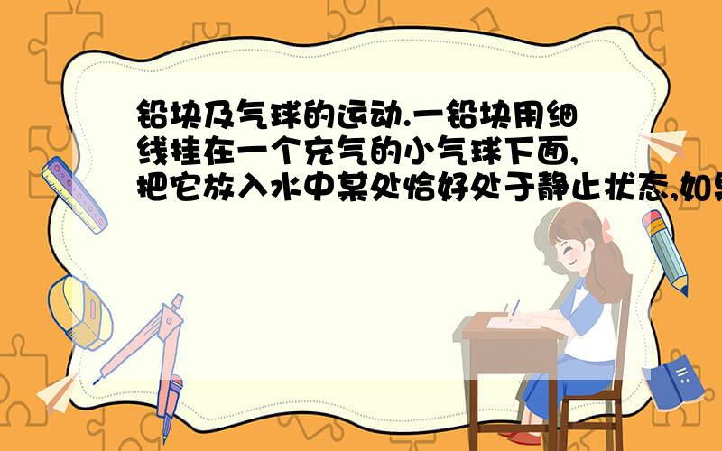 铅块及气球的运动.一铅块用细线挂在一个充气的小气球下面,把它放入水中某处恰好处于静止状态,如果往池中缓慢注入一些水,则铅块及气球【 】{本来有图的,因为某些原因打印机扫描不了~