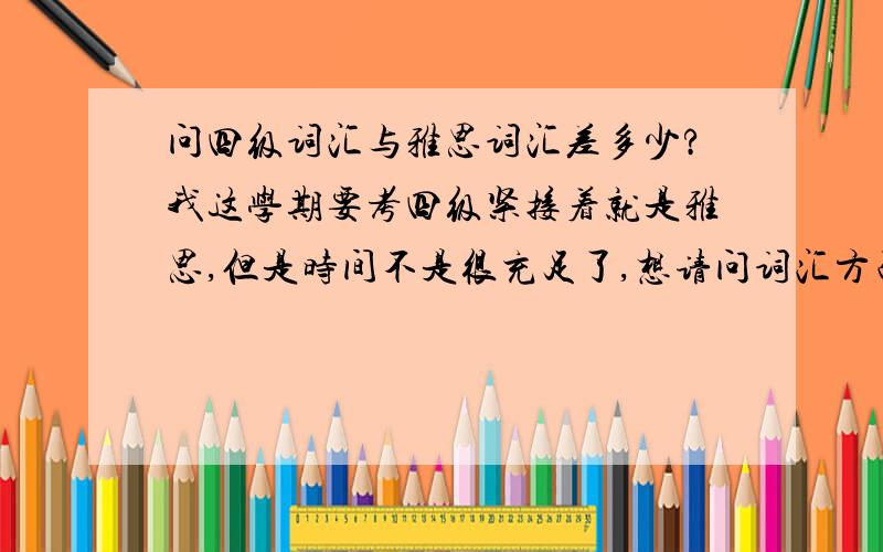 问四级词汇与雅思词汇差多少?我这学期要考四级紧接着就是雅思,但是时间不是很充足了,想请问词汇方面是背四级词汇好呢还是直接背雅思词汇.