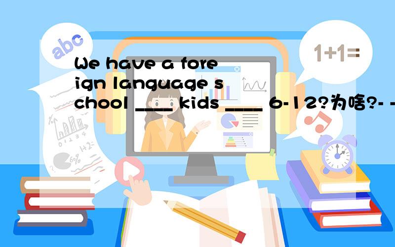 We have a foreign language school ____ kids ____ 6-12?为啥?- -可是貌似没有一个人答对。没有between.只有for 和of。