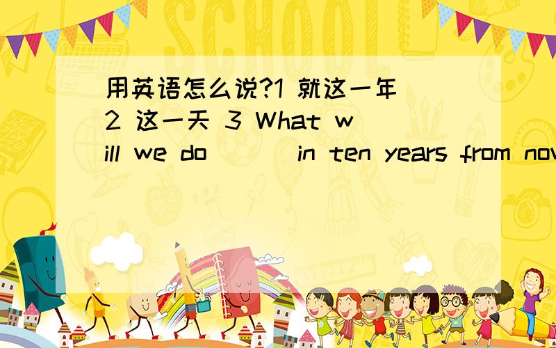 用英语怎么说?1 就这一年 2 这一天 3 What will we do _ _ in ten years from now