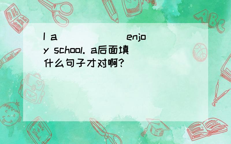 I a______ enjoy school. a后面填什么句子才对啊?