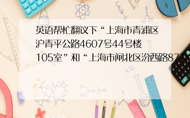 英语帮忙翻议下“上海市青浦区沪青平公路4607号44号楼105室”和“上海市闸北区汾西路87弄34号202室”翻议成英语,