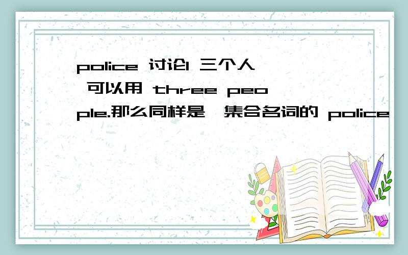 police 讨论1 三个人 可以用 three people.那么同样是,集合名词的 police【三个警察】 能说 three police （如不能,简单给出理由,因为觉得peole,是集合名词,可以 表示复数概念,前面用 加上数词,如three p