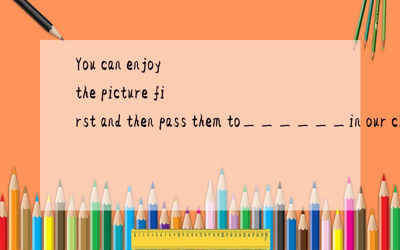 You can enjoy the picture first and then pass them to______in our class.