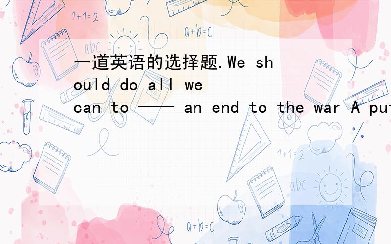 一道英语的选择题.We should do all wecan to —— an end to the war A put B take C pull D carry