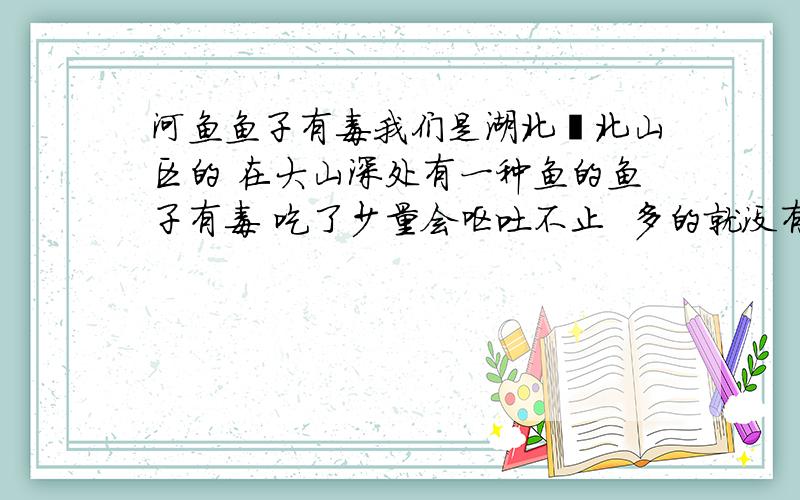 河鱼鱼子有毒我们是湖北蕲北山区的 在大山深处有一种鱼的鱼子有毒 吃了少量会呕吐不止  多的就没有人敢吃了  鱼肉吃没事