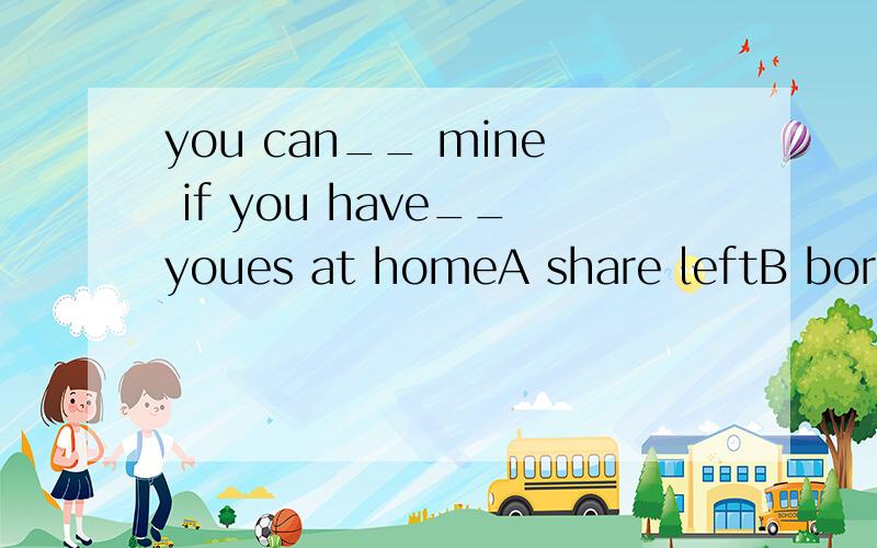 you can__ mine if you have__youes at homeA share leftB borrow forgotten