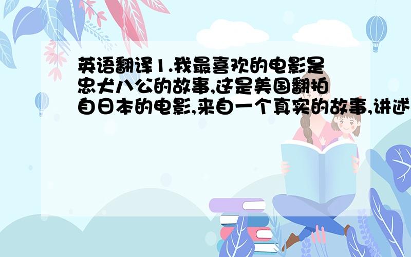 英语翻译1.我最喜欢的电影是忠犬八公的故事,这是美国翻拍自日本的电影,来自一个真实的故事,讲述的是一个老人和一只狗的故事.小狗每天早上都会陪着它的主人去火车站然后下午返回迎接