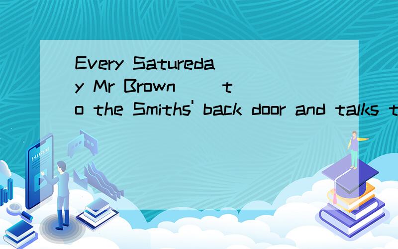 Every Satureday Mr Brown ()to the Smiths' back door and talks to Mr Smith.