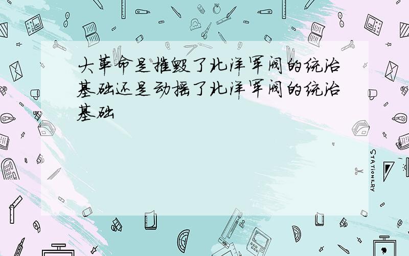 大革命是摧毁了北洋军阀的统治基础还是动摇了北洋军阀的统治基础