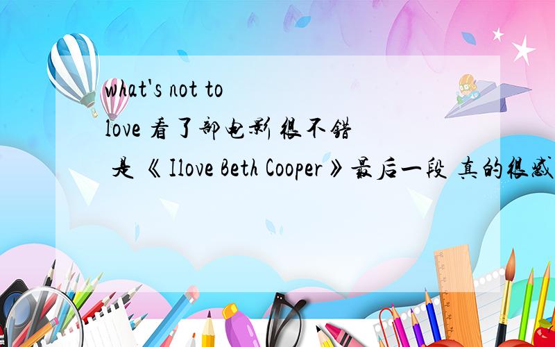 what's not to love 看了部电影 很不错 是 《Ilove Beth Cooper》最后一段 真的很感人电影上翻译是“夫复何求”原文是 -thank you for loving me-what’s not to love呵呵 二楼的真行还能这样翻译!