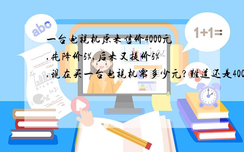 一台电视机原来售价4000元,先降价5%,后来又提价5%,现在买一台电视机需多少元?难道还是4000元?请列式,Thank