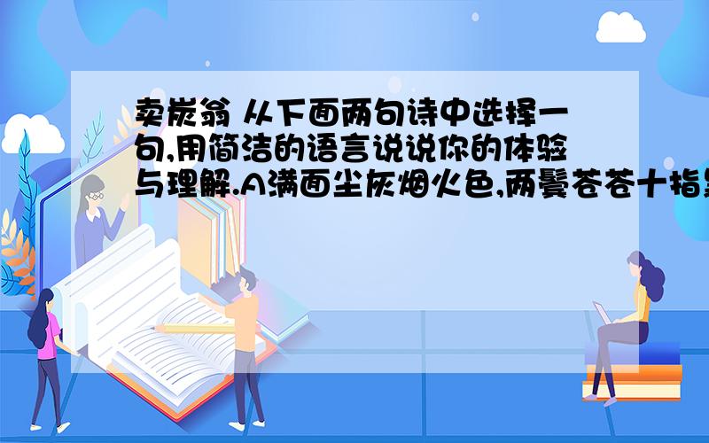 卖炭翁 从下面两句诗中选择一句,用简洁的语言说说你的体验与理解.A满面尘灰烟火色,两鬓苍苍十指黑B可怜身上衣正单,心忧炭贱愿天寒.选 .赏析：2、诗中塑造出卖炭翁什么样的形象?这个形