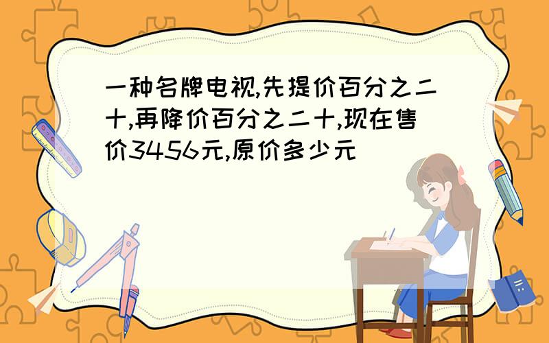 一种名牌电视,先提价百分之二十,再降价百分之二十,现在售价3456元,原价多少元