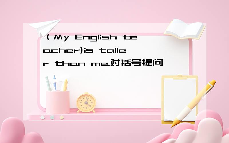 （My English teacher)is taller than me.对括号提问