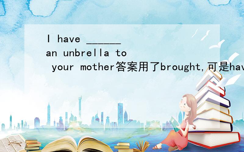 I have ______ an unbrella to your mother答案用了brought,可是have不应该是构成现在完成时的吗,为什么是用brought而不是bringing?