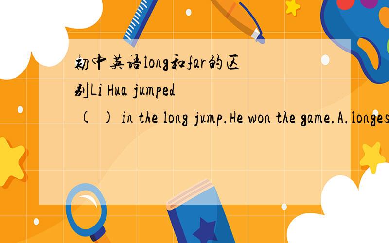 初中英语long和far的区别Li Hua jumped ( ) in the long jump.He won the game.A.longestB.farthestC.highestD.tallest求A,B选项的区别