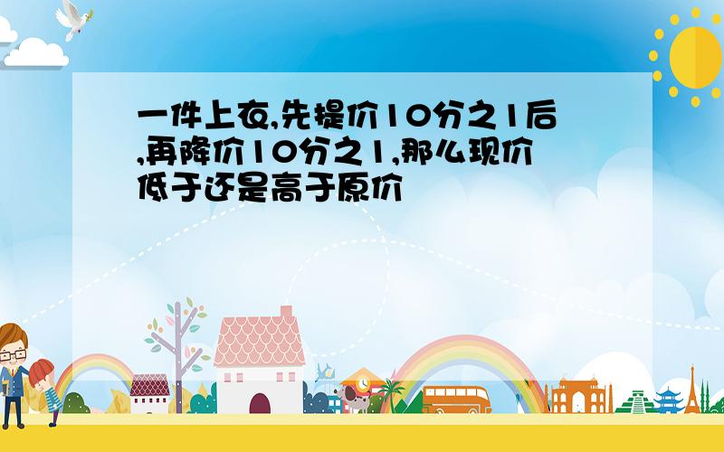 一件上衣,先提价10分之1后,再降价10分之1,那么现价低于还是高于原价