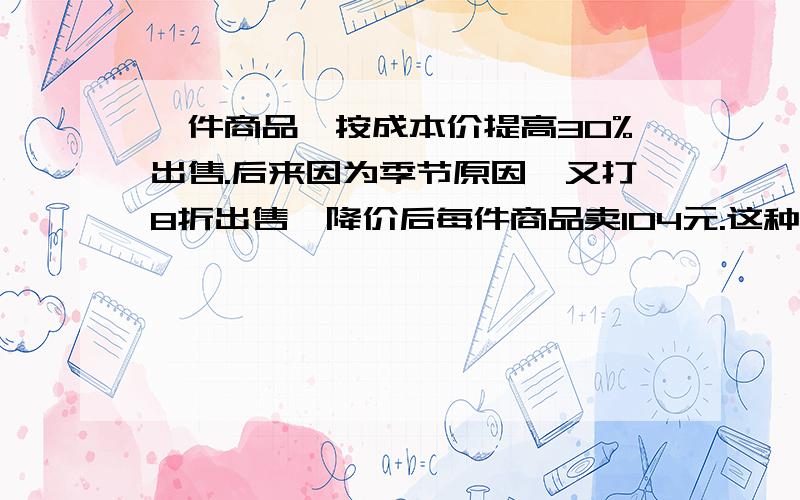 一件商品,按成本价提高30%出售.后来因为季节原因,又打8折出售,降价后每件商品卖104元.这种商品卖出一件是赔还是赚?赔或赚多少元?