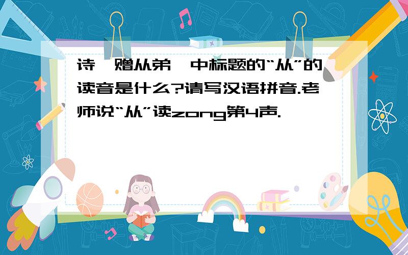 诗《赠从弟》中标题的“从”的读音是什么?请写汉语拼音.老师说“从”读zong第4声.