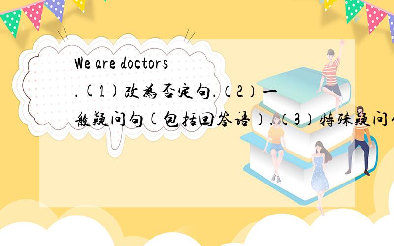 We are doctors.(1)改为否定句.（2）一般疑问句(包括回答语）.（3）特殊疑问句