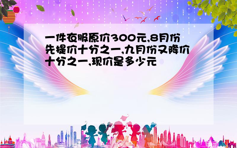 一件衣服原价300元,8月份先提价十分之一,九月份又降价十分之一,现价是多少元