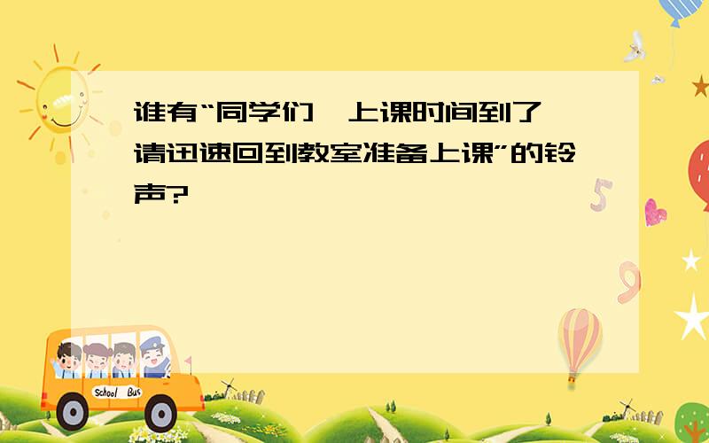 谁有“同学们,上课时间到了,请迅速回到教室准备上课”的铃声?