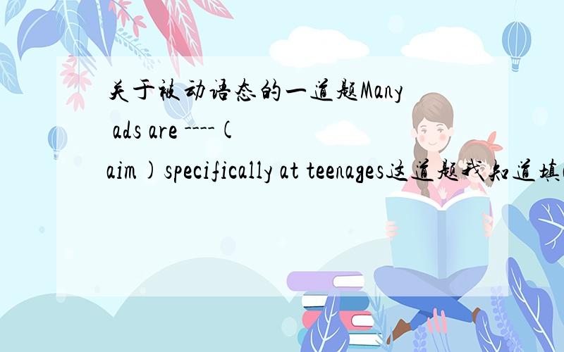 关于被动语态的一道题Many ads are ----(aim)specifically at teenages这道题我知道填aimed可是为什么要用被动语态呢,可不可以用主动语态?