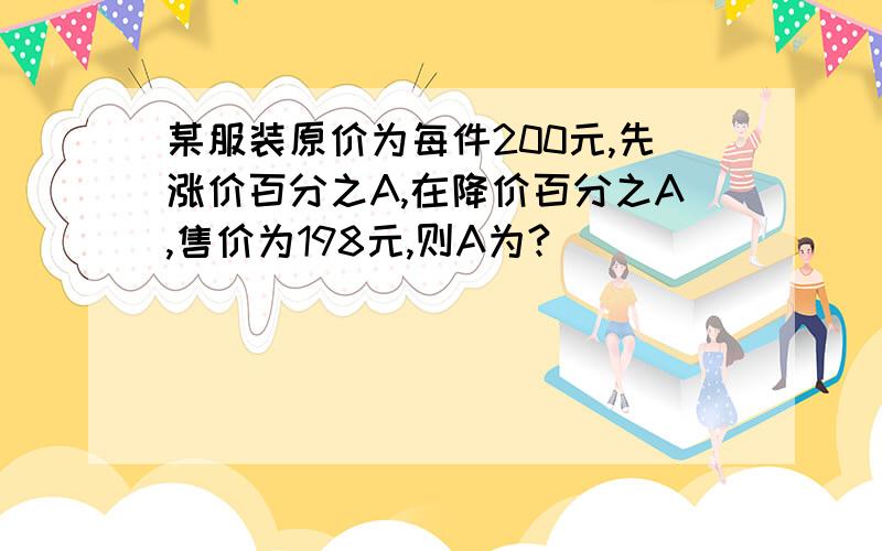 某服装原价为每件200元,先涨价百分之A,在降价百分之A,售价为198元,则A为?