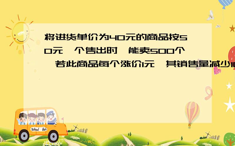 将进货单价为40元的商品按50元一个售出时,能卖500个,若此商品每个涨价1元,其销售量减少10个将进货单价为40元的商品按50元一个售出时,每个利润是10元,但只能卖出500个.已知此商品每个涨价1