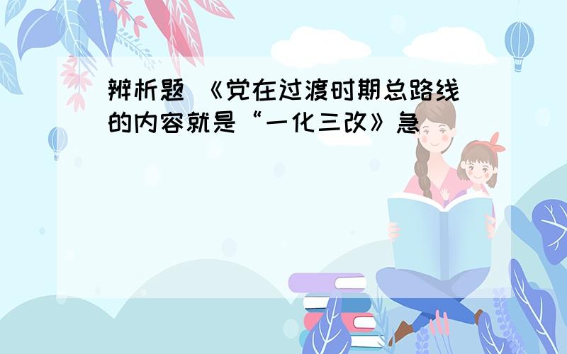 辨析题 《党在过渡时期总路线的内容就是“一化三改》急