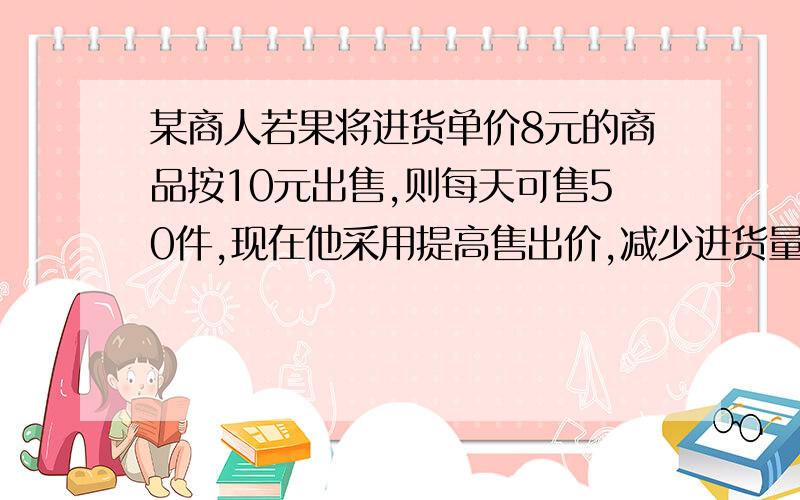 某商人若果将进货单价8元的商品按10元出售,则每天可售50件,现在他采用提高售出价,减少进货量的办法增加利润,已知这种商品售价每提高1元,其销售量就要减少5件,问每件售价多少元时,每天