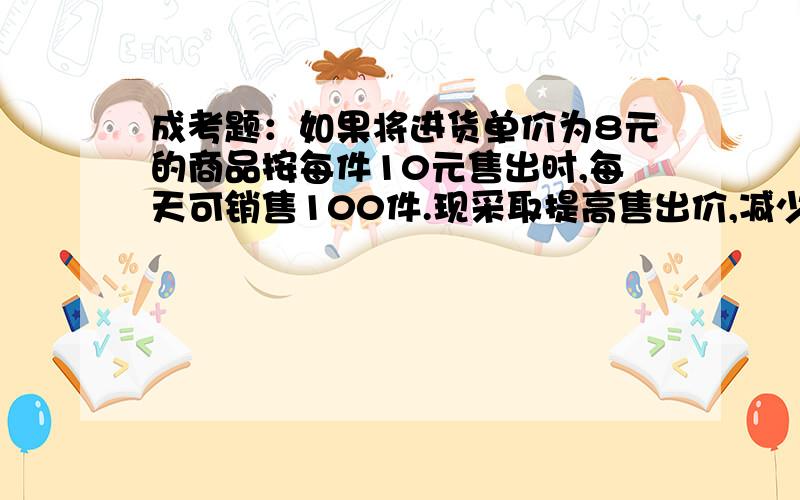 成考题：如果将进货单价为8元的商品按每件10元售出时,每天可销售100件.现采取提高售出价,减少进货量...成考题：如果将进货单价为8元的商品按每件10元售出时,每天可销售100件.现采取提高