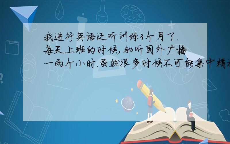 我进行英语泛听训练3个月了.每天上班的时候,都听国外广播一两个小时.虽然很多时候不可能集中精神,也不可能听得太懂,但是还是挂着耳机在坚持听.这样坚持下去,有提高作用吗?